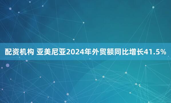配资机构 亚美尼亚2024年外贸额同比增长41.5%