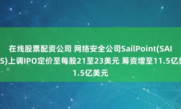 在线股票配资公司 网络安全公司SailPoint(SAIL.US)上调IPO定价至每股21至23美元 筹资增至11.5亿美元