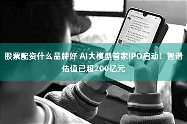 股票配资什么品牌好 AI大模型首家IPO启动！智谱估值已超200亿元