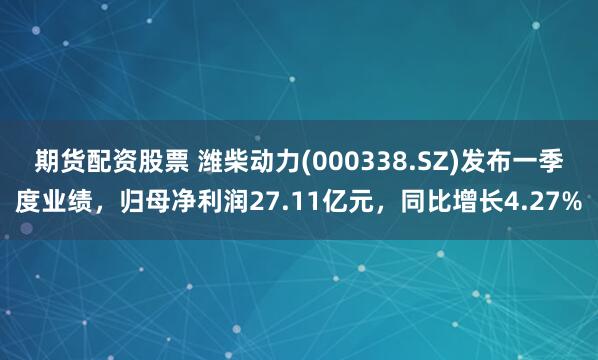 期货配资股票 潍柴动力(000338.SZ)发布一季度业绩，归母净利润27.11亿元，同比增长4.27%