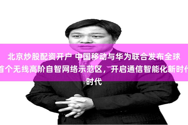 北京炒股配资开户 中国移动与华为联合发布全球首个无线高阶自智网络示范区，开启通信智能化新时代