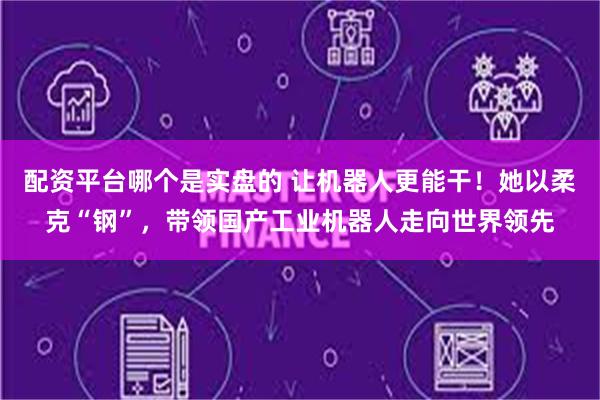 配资平台哪个是实盘的 让机器人更能干！她以柔克“钢”，带领国产工业机器人走向世界领先