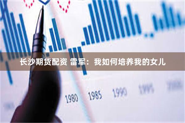 长沙期货配资 雷军：我如何培养我的女儿