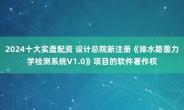 2024十大实盘配资 设计总院新注册《排水路面力学检测系统V1.0》项目的软件著作权