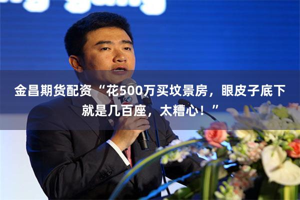 金昌期货配资 “花500万买坟景房，眼皮子底下就是几百座，太糟心！”