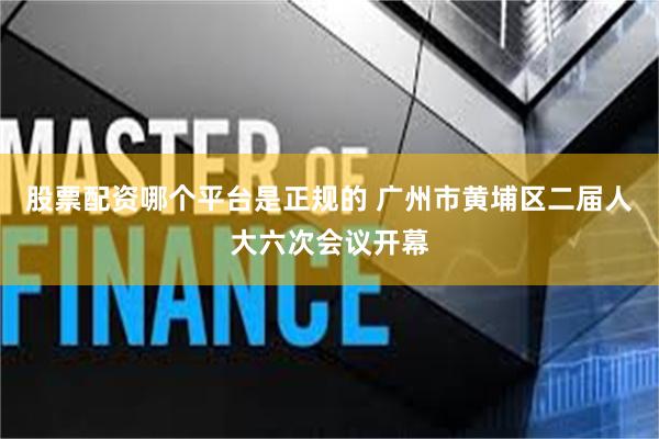 股票配资哪个平台是正规的 广州市黄埔区二届人大六次会议开幕