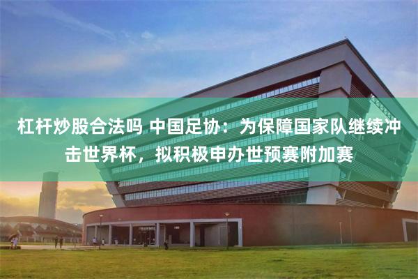 杠杆炒股合法吗 中国足协：为保障国家队继续冲击世界杯，拟积极申办世预赛附加赛