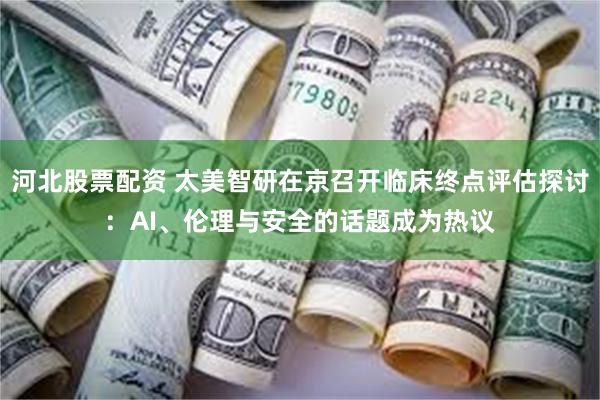 河北股票配资 太美智研在京召开临床终点评估探讨：AI、伦理与安全的话题成为热议