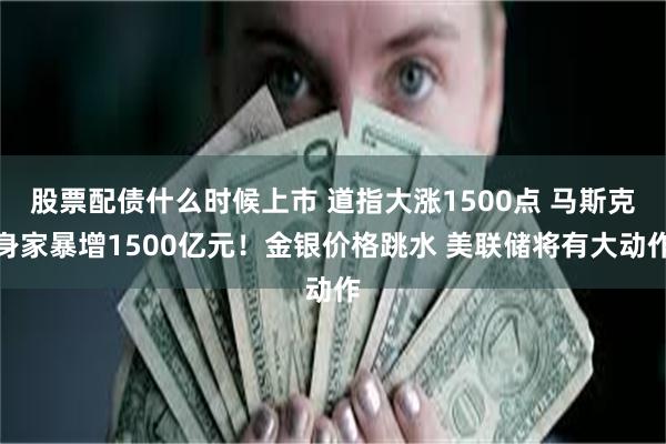 股票配债什么时候上市 道指大涨1500点 马斯克身家暴增1500亿元！金银价格跳水 美联储将有大动作