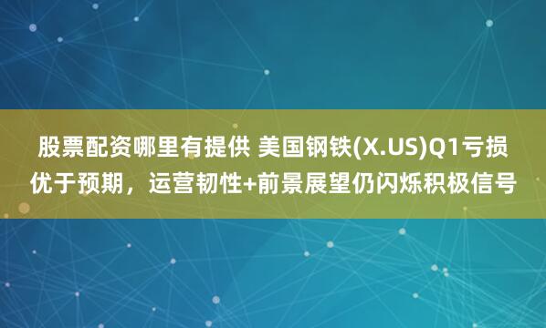 股票配资哪里有提供 美国钢铁(X.US)Q1亏损优于预期，运营韧性+前景展望仍闪烁积极信号