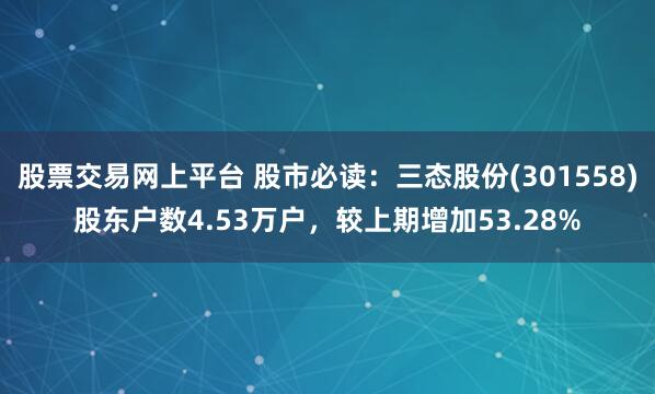 股票交易网上平台 股市必读：三态股份(301558)股东户数4.53万户，较上期增加53.28%