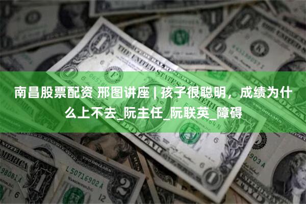 南昌股票配资 邢图讲座 | 孩子很聪明，成绩为什么上不去_阮主任_阮联英_障碍