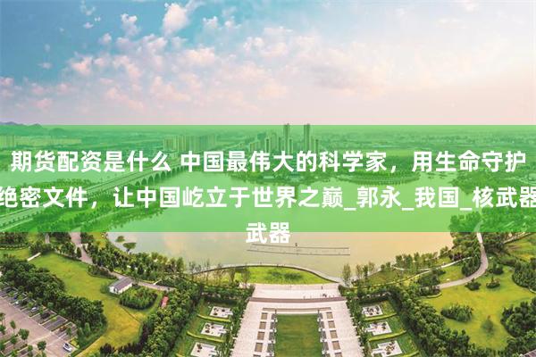 期货配资是什么 中国最伟大的科学家，用生命守护绝密文件，让中国屹立于世界之巅_郭永_我国_核武器