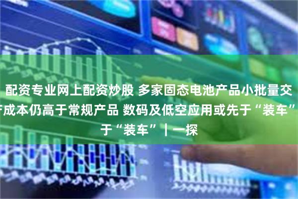 配资专业网上配资炒股 多家固态电池产品小批量交付 生产成本仍高于常规产品 数码及低空应用或先于“装车”｜一探
