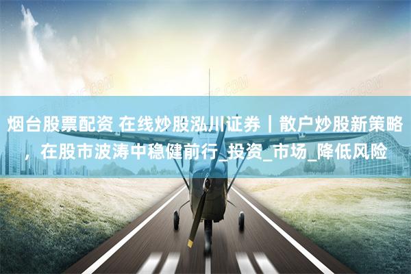 烟台股票配资 在线炒股泓川证券｜散户炒股新策略，在股市波涛中稳健前行_投资_市场_降低风险