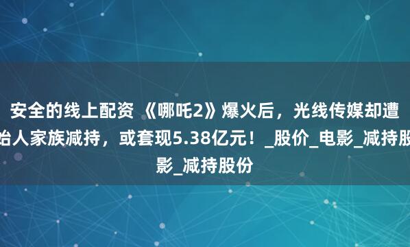 安全的线上配资 《哪吒2》爆火后，光线传媒却遭创始人家族减持，或套现5.38亿元！_股价_电影_减持股份