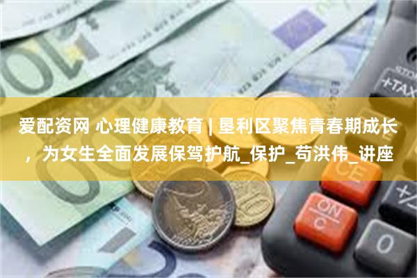 爱配资网 心理健康教育 | 垦利区聚焦青春期成长，为女生全面发展保驾护航_保护_苟洪伟_讲座