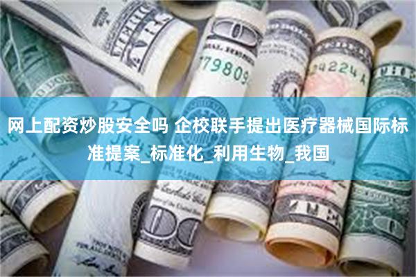 网上配资炒股安全吗 企校联手提出医疗器械国际标准提案_标准化_利用生物_我国