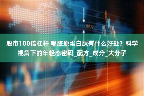 股市100倍杠杆 喝胶原蛋白肽有什么好处？科学视角下的年轻态密码_配方_成分_大分子
