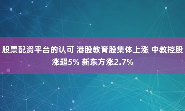 股票配资平台的认可 港股教育股集体上涨 中教控股涨超5% 新东方涨2.7%