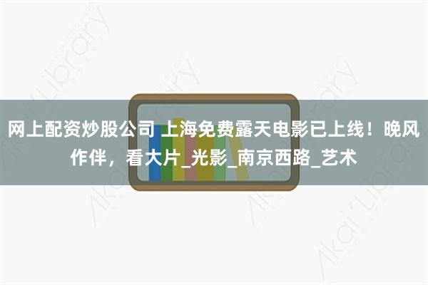 网上配资炒股公司 上海免费露天电影已上线！晚风作伴，看大片_光影_南京西路_艺术