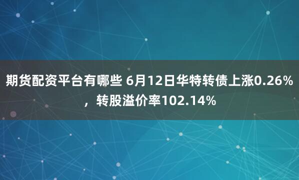 期货配资平台有哪些 6月12日华特转债上涨0.26%，转股溢价率102.14%