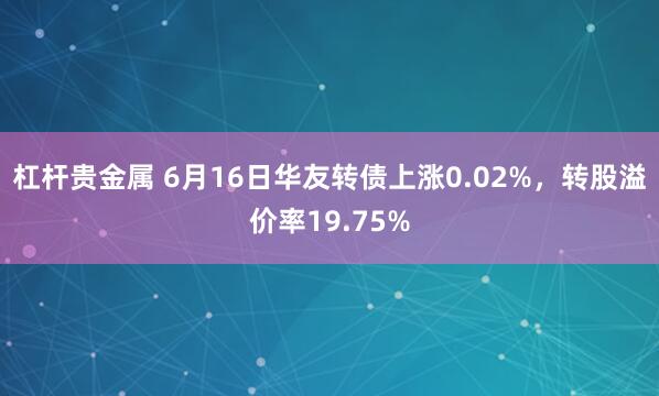 杠杆贵金属 6月16日华友转债上涨0.02%，转股溢价率19.75%
