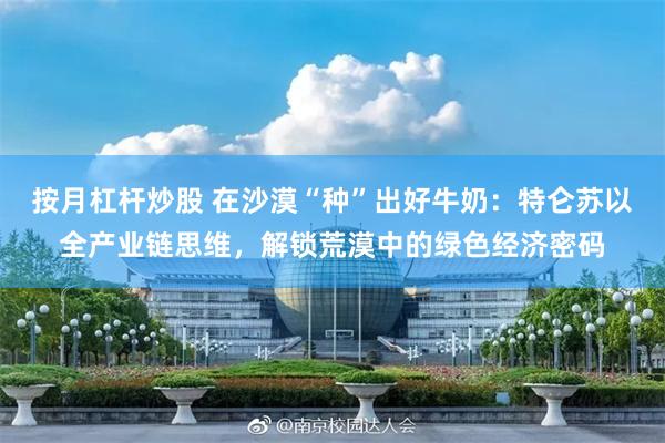 按月杠杆炒股 在沙漠“种”出好牛奶：特仑苏以全产业链思维，解锁荒漠中的绿色经济密码