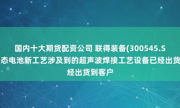 国内十大期货配资公司 联得装备(300545.SZ)：固态电池新工艺涉及到的超声波焊接工艺设备已经出货到客户