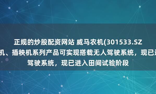 正规的炒股配资网站 威马农机(301533.SZ)：旋耕机、收割机、插秧机系列产品可实现搭载无人驾驶系统，现已进入田间试验阶段