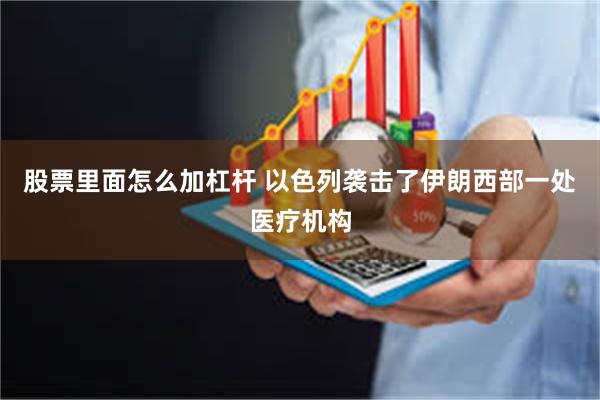 股票里面怎么加杠杆 以色列袭击了伊朗西部一处医疗机构