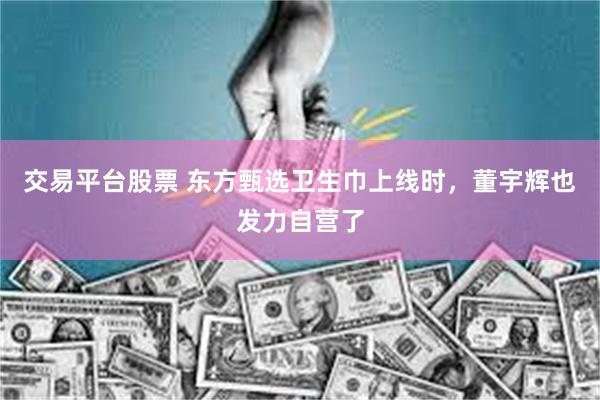 交易平台股票 东方甄选卫生巾上线时，董宇辉也发力自营了