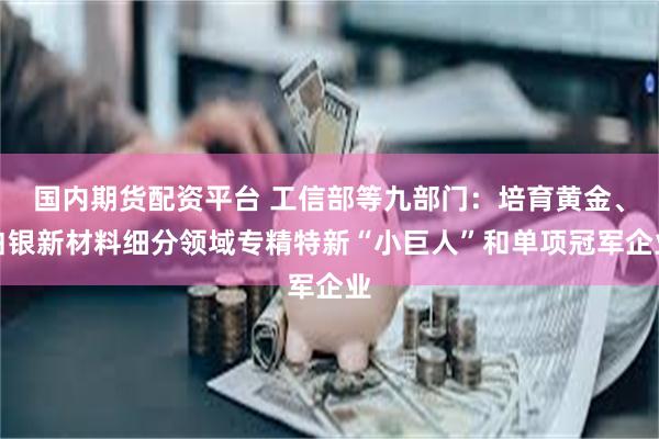 国内期货配资平台 工信部等九部门：培育黄金、白银新材料细分领域专精特新“小巨人”和单项冠军企业