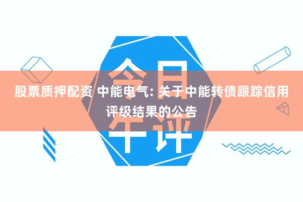 股票质押配资 中能电气: 关于中能转债跟踪信用评级结果的公告