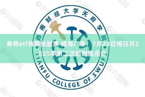 券商etf有哪些股票 威海广泰：7月23日将召开2025年第二次临时股东会