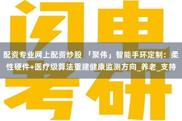 配资专业网上配资炒股 「聚伟」智能手环定制：柔性硬件+医疗级算法重建健康监测方向_养老_支持
