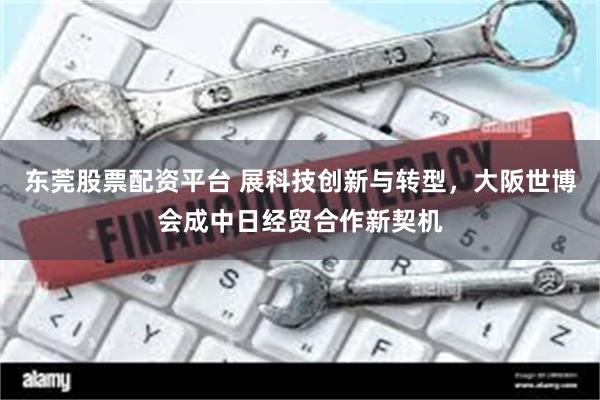 东莞股票配资平台 展科技创新与转型，大阪世博会成中日经贸合作新契机